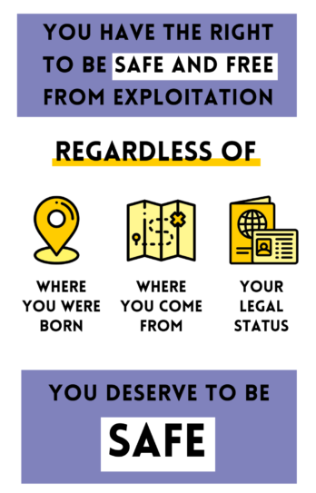 You have the right to be safe and free from exploitation, regardless of where you were born, where you come from. and your legal status. You deserve to be safe.